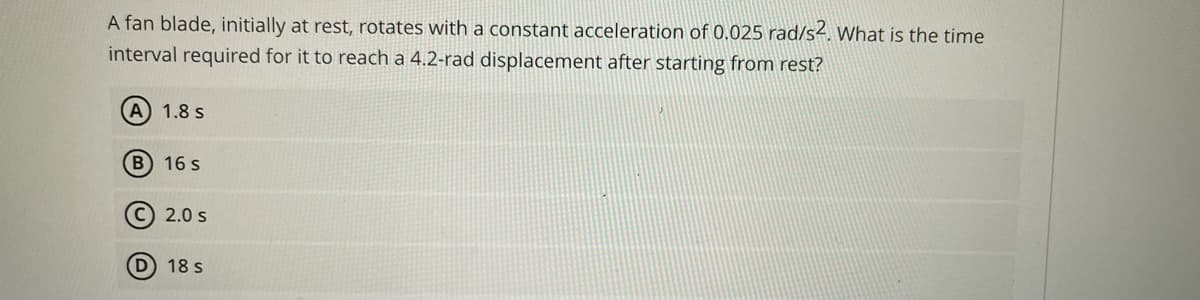 A fan blade, initially at rest, rotates with a constant acceleration of 0.025 rad/s4. What is the time
interval required for it to reach a 4.2-rad displacement after starting from rest?
1.8 s
B 16 s
C) 2.0 s
D 18 s
