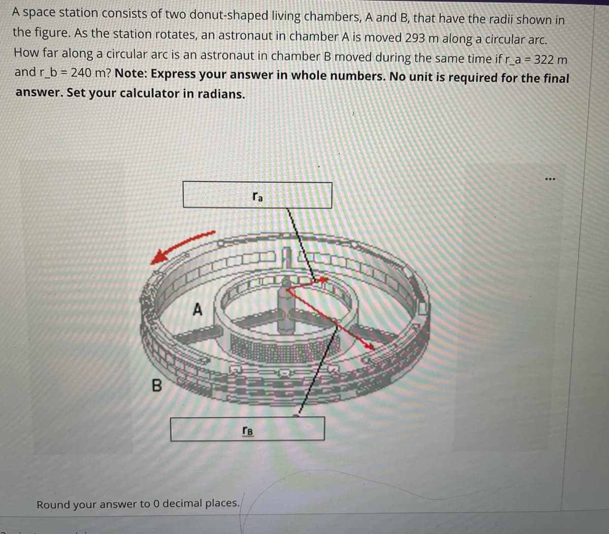 A space station consists of two donut-shaped living chambers, A and B, that have the radii shown in
the figure. As the station rotates, an astronaut in chamber A is moved 293 m along a circular arc.
How far along a circular arc is an astronaut in chamber B moved during the same time if r_a = 322 m
and r_b = 240 m? Note: Express your answer in whole numbers. No unit is required for the final
answer. Set your calculator in radians.
ra
A
rB
Round your answer to 0 decimal places.
