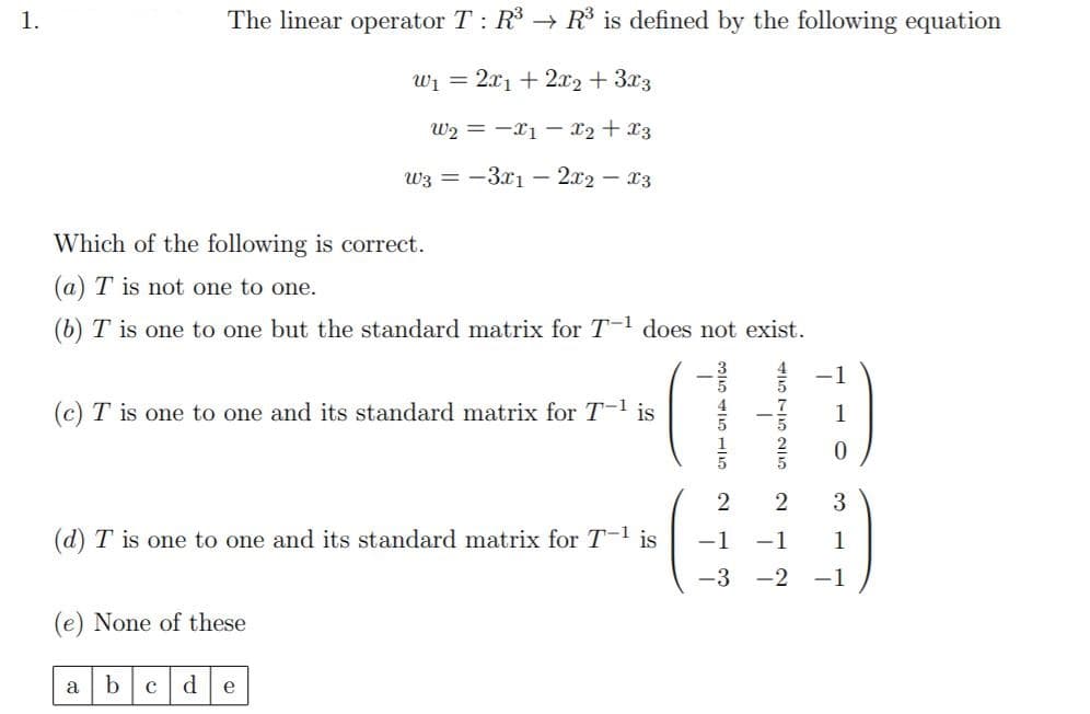 1.
The linear operator T : R3 → R³ is defined by the following equation
Wi =
2.x1 + 2x2 + 3x3
W2 = -x1 – x2 +x3
w3 = -3x1 – 2x2 – x3
Which of the following is correct.
(a) T is not one to one.
(b) T is one to one but the standard matrix for T-1 does not exist.
1
(c) T is one to one and its standard matrix for T-1 is
2
3
(d) T is one to one and its standard matrix for T-1 is
-1
-1
1
-3
-2
-1
(e) None of these
a
b
d
e
