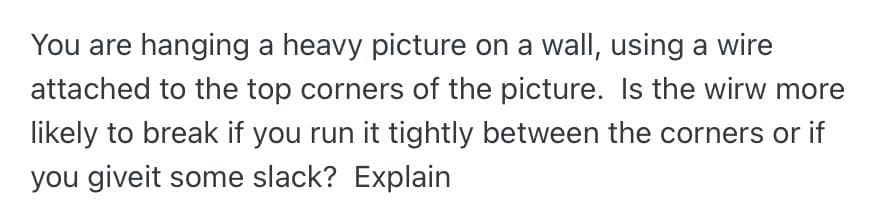 You are hanging a heavy picture on a wall, using a wire
attached to the top corners of the picture. Is the wirw more
likely to break if you run it tightly between the corners or if
you giveit some slack? Explain
