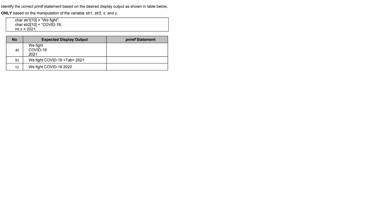 Identify the correct printf statement based on the desired display output as shown in table below,
ONLY based on the manipulation of the variable str1, str2, x, and y.
char str1[10] = "We fight";
char str2[10] = “COVID-19;
int x = 2021;
No
Expected Display Output
printf Statement
We fight
COVID-19
2021
a)
b)
We fight COVID-19 <Tab> 2021
c)
We fight COVID-19 2022
