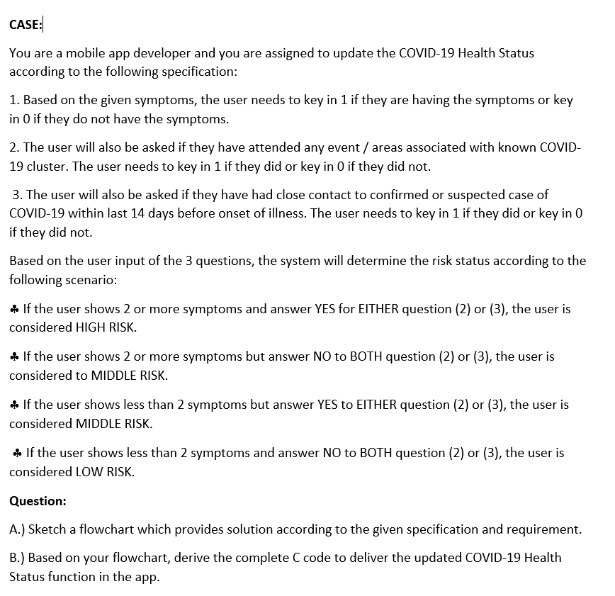 CASE:
You are a mobile app developer and you are assigned to update the COVID-19 Health Status
according to the following specification:
1. Based on the given symptoms, the user needs to key in 1 if they are having the symptoms or key
in O if they do not have the symptoms.
2. The user will also be asked if they have attended any event / areas associated with known COVID-
19 cluster. The user needs to key in 1 if they did or key in 0 if they did not.
3. The user will also be asked if they have had close contact to confirmed or suspected case of
COVID-19 within last 14 days before onset of illness. The user needs to key in 1 if they did or key in 0
if they did not.
Based on the user input of the 3 questions, the system will determine the risk status according to the
following scenario:
* If the user shows 2 or more symptoms and answer YES for EITHER question (2) or (3), the user is
considered HIGH RISK.
* If the user shows 2 or more symptoms but answer NO to BOTH question (2) or (3), the user is
considered to MIDDLE RISK.
* If the user shows less than 2 symptoms but answer YES to EITHER question (2) or (3), the user is
considered MIDDLE RISK.
* If the user shows less than 2 symptoms and answer NO to BOTH question (2) or (3), the user is
considered LOW RISK.
Question:
A.) Sketch a flowchart which provides solution according to the given specification and requirement.
B.) Based on your flowchart, derive the complete C code to deliver the updated COVID-19 Health
Status function in the app.
