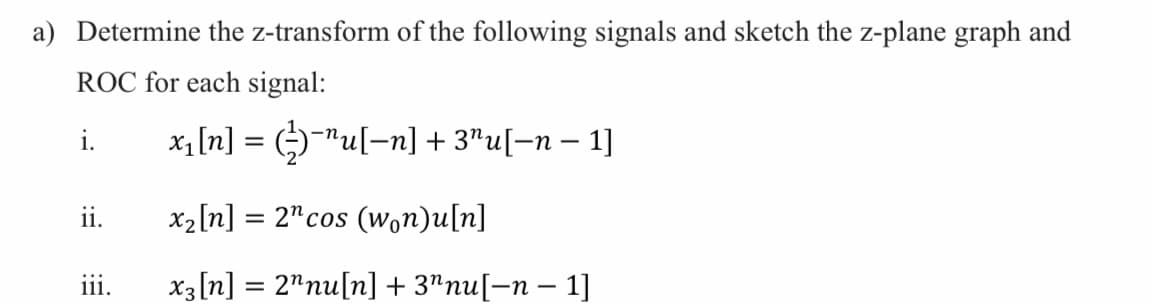 a) Determine the z-transform of the following signals and sketch the z-plane graph and
ROC for each signal:
i.
x1[n] = ()"u[-n] + 3"u[=n – 1]
ii.
x2[n] = 2"cos (Won)u[n]
iii.
x3[n] = 2"nu[n] + 3"nu[-n – 1]
