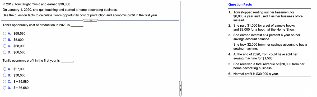 In 2019 Toni taught music and earned $30,000.
Question Facts
On January 1, 2020, she quit teaching and started a home decorating business.
1. Toni stopped renting out her basement for
$6,000 a year and used it as her business office
Use the question facts to calculate Toni's opportunity cost of production and economic profit in the first year.
instead.
Toni's opportunity cost of production in 2020 is
2. She paid $1,000 for a set of sample books
and $2,000 for a booth at the Home Show.
O A. $69,580
3. She earned interest at 4 percent a year on her
savings account balance.
B. $5,000
C. $68,000
She took $2,000 from her savings account to buy a
sewing machine.
D. $66,580
4. At the end of 2020, Toni could have sold her
sewing machine for $1,500.
Toni's economic profit in the first year is
5. She received a total revenue of $30,000 from her
home decorating business.
O A. $27,000
6. Normal profit is $30,000 a year.
B. $30,000
C. $- 39,580
D. $- 36,580
