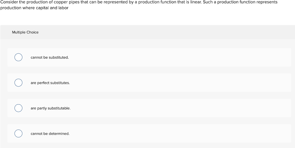 Consider the production of copper pipes that can be represented by a production function that is linear. Such a production function represents
production where capital and labor
Multiple Choice
cannot be substituted.
are perfect substitutes.
are partly substitutable,
cannot be determined.
