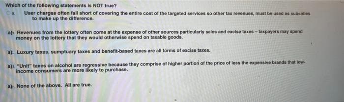 Which of the following statements is NOT true?
User charges often fall short of covering the entire cost of the targeted services so other tax revenues, must be used as subsidies
to make up the difference.
a.
ab. Revenues from the lottery often come at the expense of other sources particularly sales and excise taxes - taxpayers may spend
money on the lottery that they would otherwise spend on taxable goods.
a) Luxury taxes, sumptuary taxes and benefit-based taxes are all forms of excise taxes.
ah. "Unit" taxes on alcohol are regressive because they comprise of higher portion of the price of less the expensive brands that low-
income consumers are more likely to purchase.
a). None of the above. All are true.
