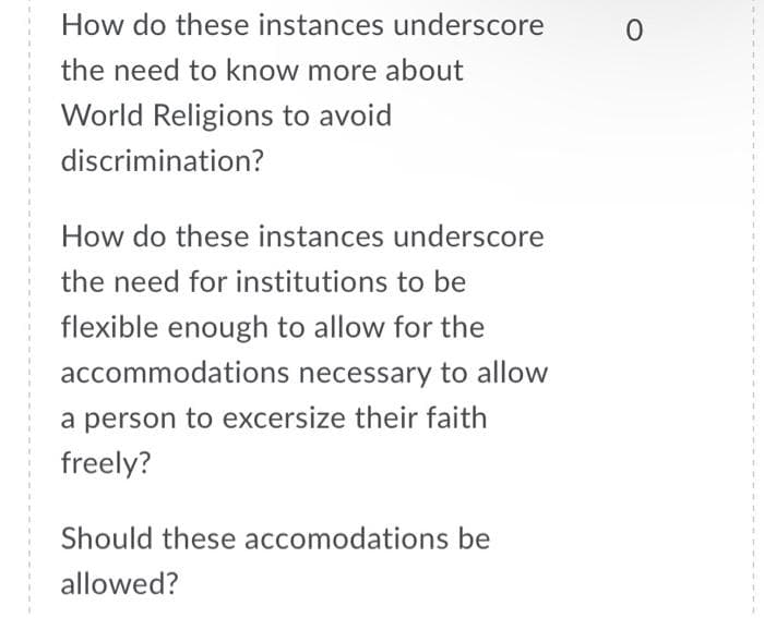 How do these instances underscore
the need to know more about
World Religions to avoid
discrimination?
How do these instances underscore
the need for institutions to be
flexible enough to allow for the
accommodations necessary to allow
a person to excersize their faith
freely?
Should these accomodations be
allowed?
