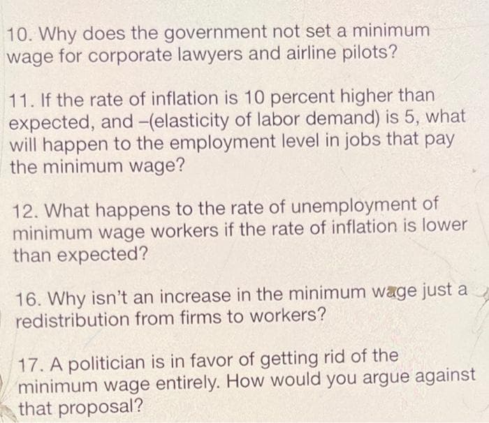 10. Why does the government not set a minimum
wage for corporate lawyers and airline pilots?
11. If the rate of inflation is 10 percent higher than
expected, and -(elasticity of labor demand) is 5, what
will happen to the employment level in jobs that pay
the minimum wage?
12. What happens to the rate of unemployment of
minimum wage workers if the rate of inflation is lower
than expected?
16. Why isn't an increase in the minimum wage just a
redistribution from firms to workers?
17. A politician is in favor of getting rid of the
minimum wage entirely. How would you argue against
that proposal?
