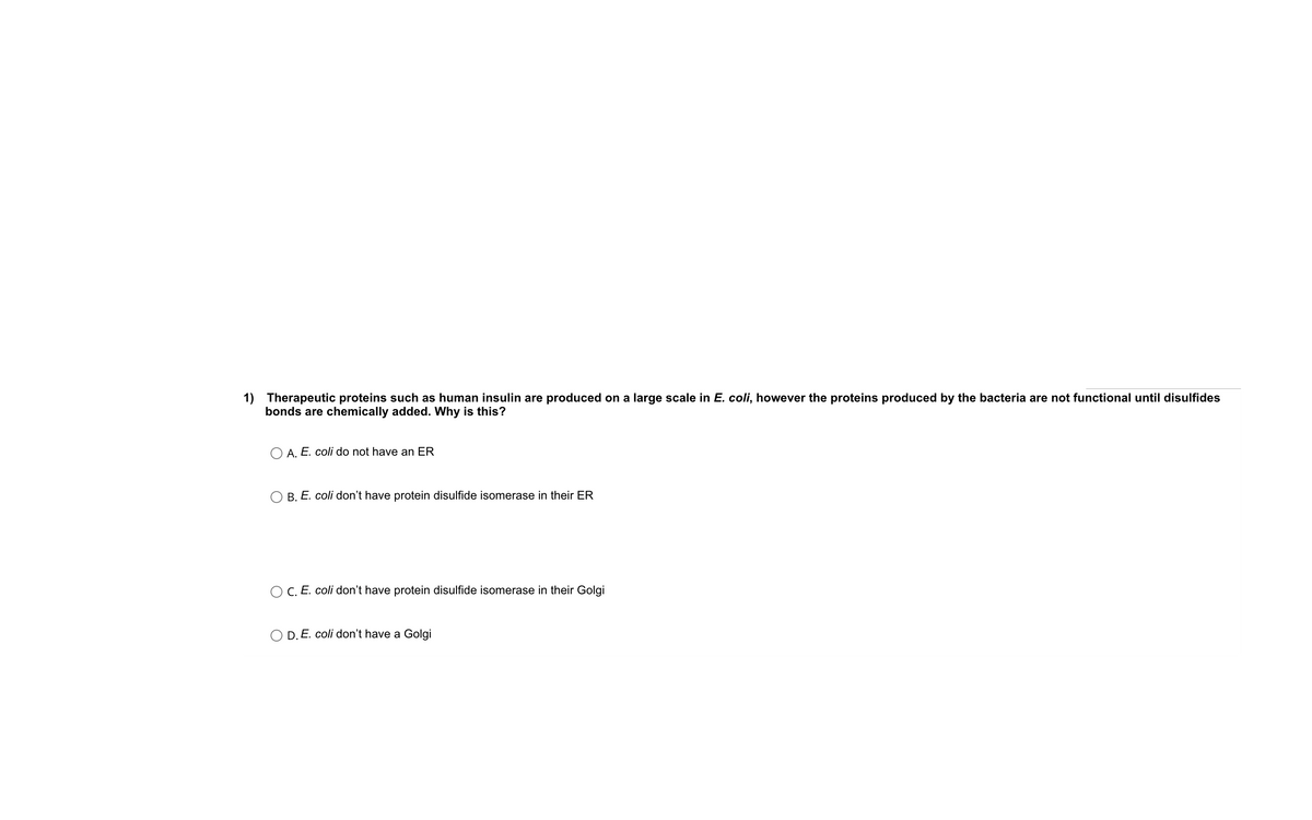 1) Therapeutic proteins such as human insulin are produced on a large scale in E. coli, however the proteins produced by the bacteria are not functional until disulfides
bonds are chemically added. Why is this?
O A. E. coli do not have an ER
O B. E. coli don't have protein disulfide isomerase in their ER
O C. E. coli don't have protein disulfide isomerase in their Golgi
O D. E. coli don't have a Golgi
