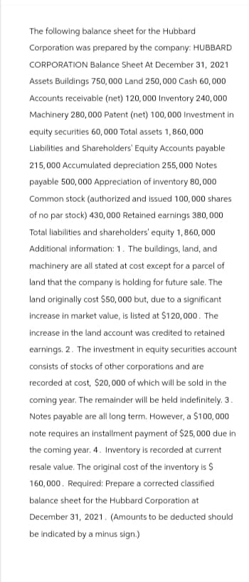 The following balance sheet for the Hubbard
Corporation was prepared by the company: HUBBARD
CORPORATION Balance Sheet At December 31, 2021
Assets Buildings 750,000 Land 250,000 Cash 60,000
Accounts receivable (net) 120,000 Inventory 240,000
Machinery 280,000 Patent (net) 100,000 Investment in
equity securities 60,000 Total assets 1,860,000
Liabilities and Shareholders' Equity Accounts payable
215,000 Accumulated depreciation 255,000 Notes
payable 500,000 Appreciation of inventory 80,000
Common stock (authorized and issued 100, 000 shares
of no par stock) 430,000 Retained earnings 380,000
Total liabilities and shareholders' equity 1,860,000
Additional information: 1. The buildings, land, and
machinery are all stated at cost except for a parcel of
land that the company is holding for future sale. The
land originally cost $50,000 but, due to a significant
increase in market value, is listed at $120,000. The
increase in the land account was credited to retained
earnings. 2. The investment in equity securities account
consists of stocks of other corporations and are
recorded at cost, $20,000 of which will be sold in the
coming year. The remainder will be held indefinitely. 3.
Notes payable are all long term. However, a $100,000
note requires an installment payment of $25,000 due in
the coming year. 4. Inventory is recorded at current
resale value. The original cost of the inventory is $
160,000. Required: Prepare a corrected classified
balance sheet for the Hubbard Corporation at
December 31, 2021. (Amounts to be deducted should
be indicated by a minus sign.)