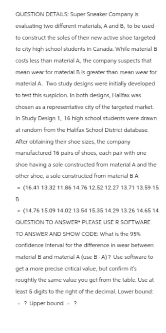 QUESTION DETAILS: Super Sneaker Company is
evaluating two different materials, A and B, to be used
to construct the soles of their new active shoe targeted
to city high school students in Canada. While material B
costs less than material A, the company suspects that
mean wear for material B is greater than mean wear for
material A. Two study designs were initially developed
to test this suspicion. In both designs, Halifax was
chosen as a representative city of the targeted market.
In Study Design 1, 16 high school students were drawn
at random from the Halifax School District database.
After obtaining their shoe sizes, the company
manufactured 16 pairs of shoes, each pair with one
shoe having a sole constructed from material A and the
other shoe, a sole constructed from material B A
= (16.41 13.32 11.86 14.76 12.52 12.27 13.71 13.59 15.
B
(14.76 15.09 14.02 13.54 15.35 14.29 13.26 14.65 14.
QUESTION TO ANSWER* PLEASE USER SOFTWARE
TO ANSWER AND SHOW CODE: What is the 95%
confidence interval for the difference in wear between
material B and material A (use B-A)? Use software to
get a more precise critical value, but confirm it's
roughtly the same value you get from the table. Use at
least 5 digits to the right of the decimal. Lower bound:
? Upper bound = ?
=