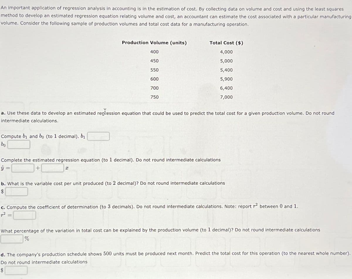 An important application of regression analysis in accounting is in the estimation of cost. By collecting data on volume and cost and using the least squares
method to develop an estimated regression equation relating volume and cost, an accountant can estimate the cost associated with a particular manufacturing
volume. Consider the following sample of production volumes and total cost data for a manufacturing operation.
Production Volume (units)
Compute bi and bo (to 1 decimal). b₁
bo
400
450
550
600
700
750
Total Cost ($)
4,000
5,000
5,400
5,900
6,400
7,000
a. Use these data to develop an estimated regression equation that could be used to predict the total cost for a given production volume. Do not round
intermediate calculations.
Complete the estimated regression equation (to 1 decimal). Do not round intermediate calculations
ŷ
+
x
b. What is the variable cost per unit produced (to 2 decimal)? Do not round intermediate calculations
$
c. Compute the coefficient of determination (to 3 decimals). Do not round intermediate calculations. Note: report 72 between 0 and 1.
²
What percentage of the variation in total cost can be explained by the production volume (to 1 decimal)? Do not round intermediate calculations
%
d. The company's production schedule shows 500 units must be produced next month. Predict the total cost for this operation (to the nearest whole number).
Do not round intermediate calculations
$