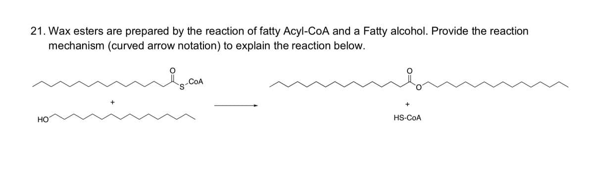 21. Wax esters are prepared by the reaction of fatty Acyl-CoA and a Fatty alcohol. Provide the reaction
mechanism (curved arrow notation) to explain the reaction below.
HO
+
COA
+
HS-COA