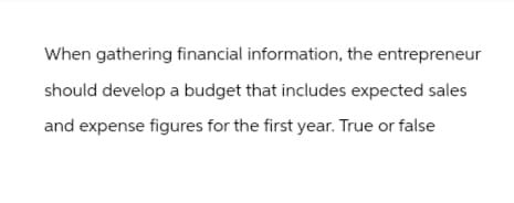 When gathering financial information, the entrepreneur
should develop a budget that includes expected sales
and expense figures for the first year. True or false