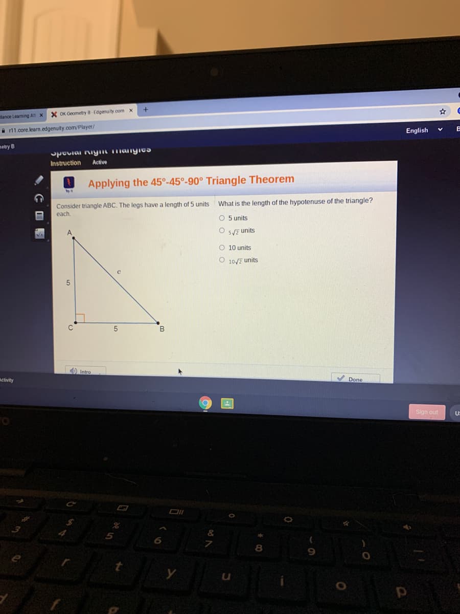 stance Learning At
X OK Geometry B-Edgenuity.com x
i r11.core.learn.edgenuity.com/Player/
English
netry B
Spcciai niym manyica
Instruction
Active
Applying the 45°-45°-90° Triangle Theorem
What is the length of the hypotenuse of the triangle?
Consider triangle ABC. The legs have a length of 5 units
each.
O 5 units
O 5y7 units
O 10 units
O 10/2 units
5
B
Intro
Activity
Done
Sign out
U:
5
8
9.
to
, C国閣
