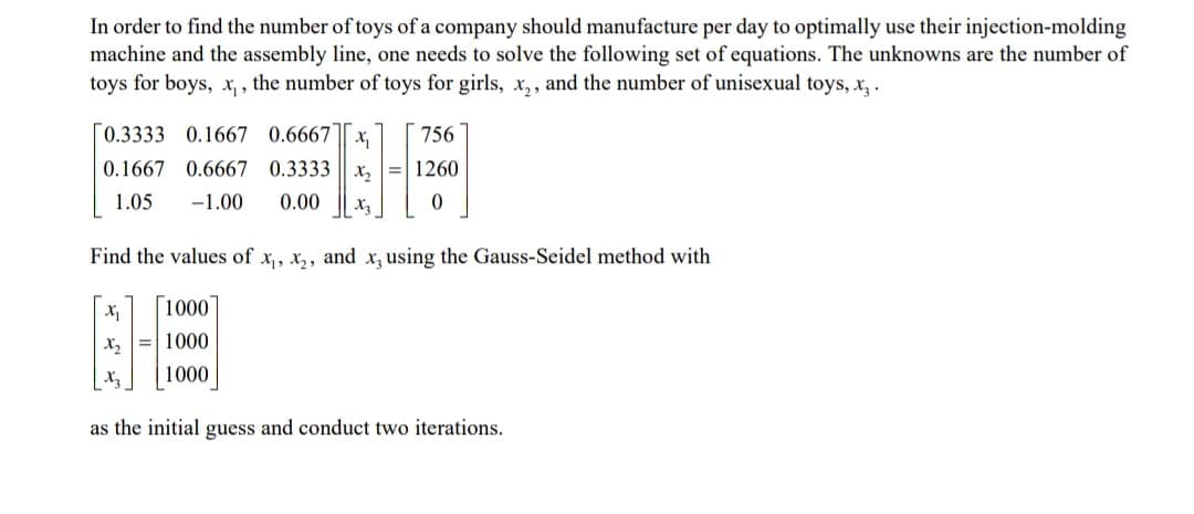 In order to find the number of toys of a company should manufacture per day to optimally use their injection-molding
machine and the assembly line, one needs to solve the following set of equations. The unknowns are the number of
toys for boys, x, , the number of toys for girls, x,, and the number of unisexual toys, x,.
[0.3333 0.1667 0.6667
756
0.1667 0.6667 0.3333 || x,
1260
1.05
-1.00
0.00
X3
Find the values of x,, x,, and x, using the Gauss-Seidel method with
1000
X2
1000
X3
1000
as the initial guess and conduct two iterations.
