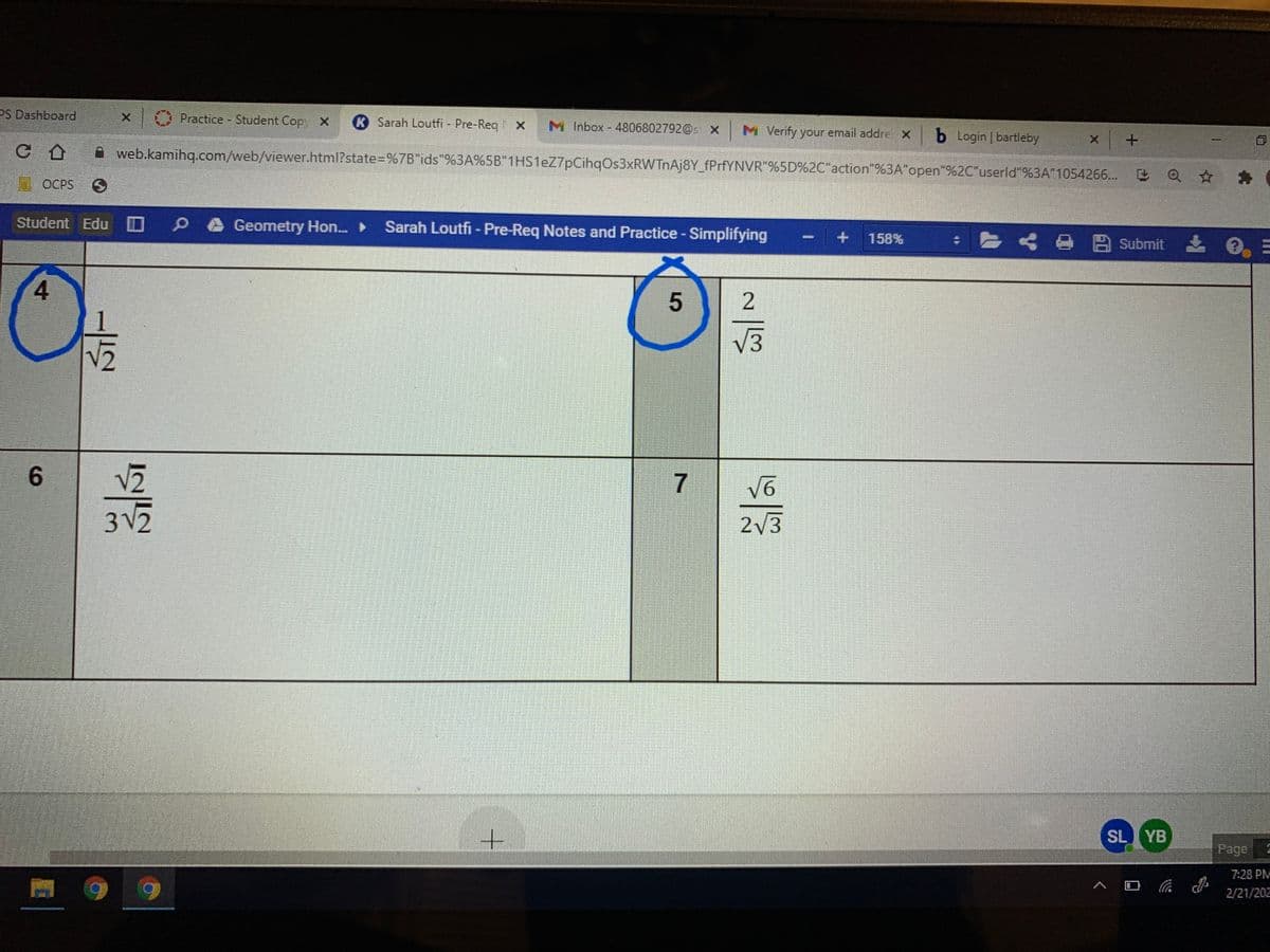 PS Dashboard
Practice - Student Copy X
R Sarah Loutfi - Pre-Req
M Inbox - 4806802792@s X M Verify your email addre x b Login | bartleby
X
A web.kamihq.com/web/viewer.html?state=%7B"ids"%3A%5B"1HS1eZ7pCihqOs3xRWTnAj8Y_fPrfYNVR"%5D%2C"action"%3A"open"%2C"userld"%3A"1054266...
a☆為
OCPS
Student Edu
Geometry Hon.
Sarah Loutfi - Pre-Req Notes and Practice - Simplifying
158%
< B Submit
4
V3
6.
7
3 V
2
2V3
SL YB
Page
7:28 PM
口
2/21/202
2.
5
