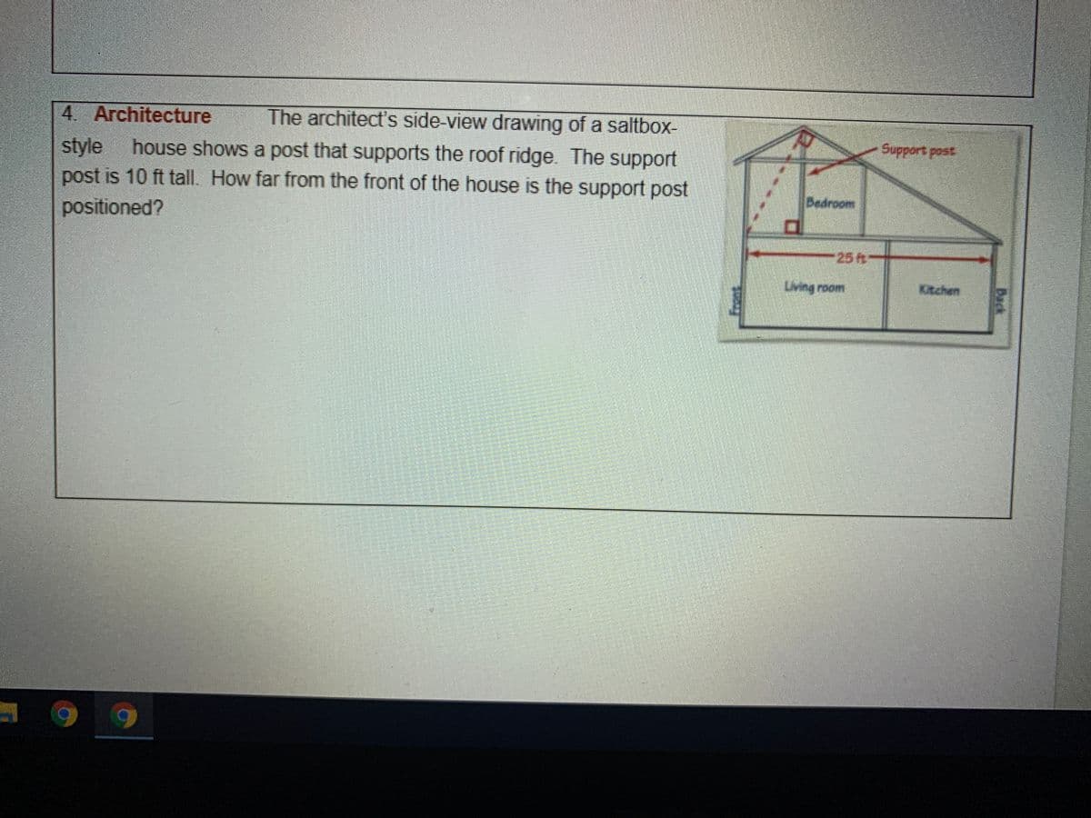 4. Architecture
The architect's side-view drawing of a saltbox-
Support pest
house shows a post that supports the roof ridge. The support
style
post is 10 ft tall. How far from the front of the house is the support post
Bedroom
positioned?
25R
Living room
Kitchen
Back
