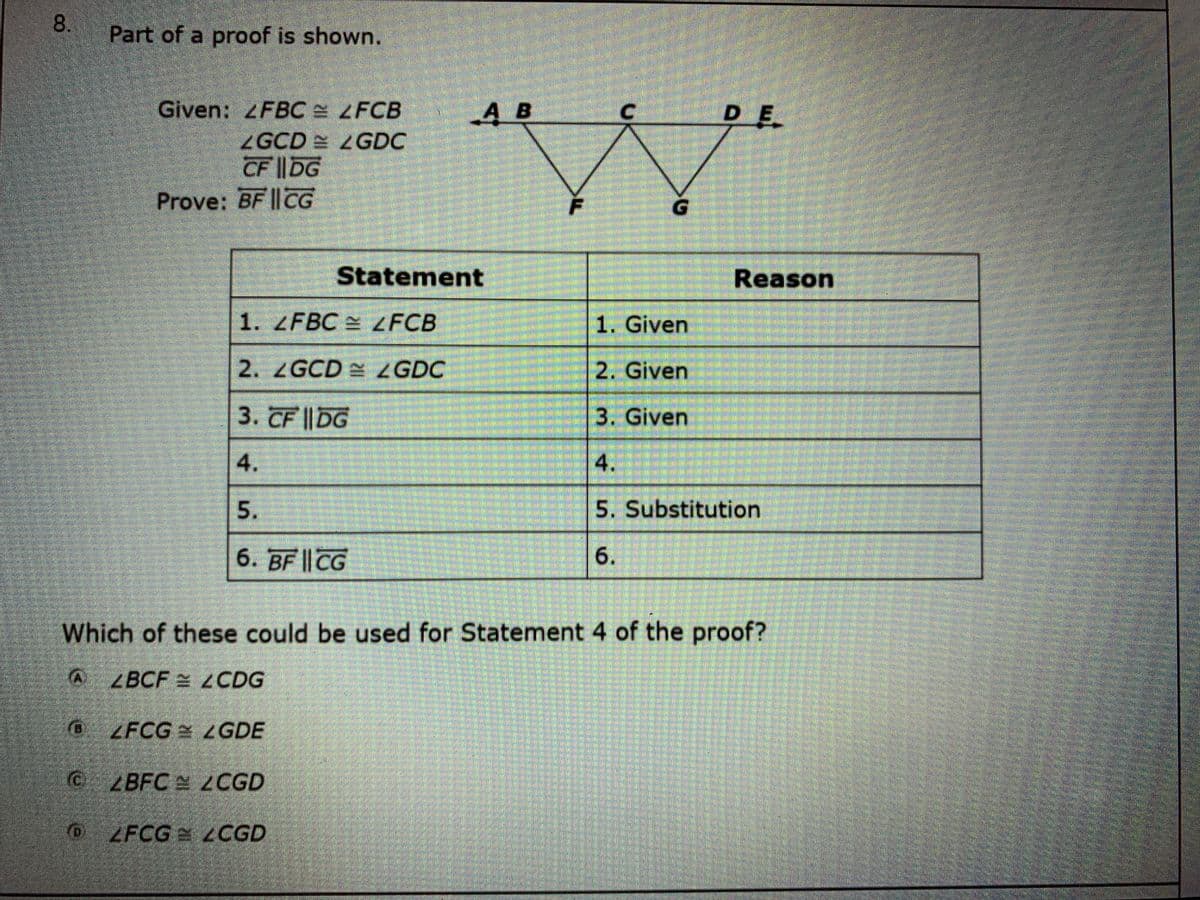 Part of a proof is shown.
Given: FBC LFCB
A B
DE
ZGCD LGDC
CF ||DG
Prove: BF ||CG
G.
Statement
Reason
1. ZFBC ZFCB
1. Given
2. ZGCD ZGDC
2. Given
3. CF ||DG
3. Given
5. Substitution
6. BF || CG
Which of these could be used for Statement 4 of the proof?
AZBCF ZCDG
ZFCG LGDE
CZBFC 2CGD
0 ZFCG LCGD
4.
6.
5.
8.
