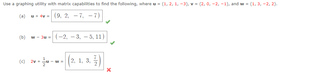 Use a graphing utility with matrix capabilities to find the following, where u = (1, 2, 1, -3), v = (2, 0, -2, -1), and w = (1, 3, -2, 2).
(a) u + 4v = (9, 2, – 7, -7)
(b) w - 3u =(-2, – 3, - 5, 11)
9 **--- (2.1, 3, )
(c) 2v +
w =
2, 1, 3,
