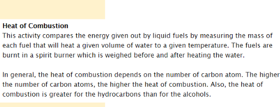 Heat of Combustion
This activity compares the energy given out by liquid fuels by measuring the mass of
each fuel that will heat a given volume of water to a given temperature. The fuels are
burnt in a spirit burner which is weighed before and after heating the water.
In general, the heat of combustion depends on the number of carbon atom. The higher
the number of carbon atoms, the higher the heat of combustion. Also, the heat of
combustion is greater for the hydrocarbons than for the alcohols.
