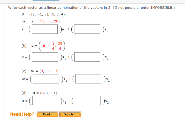 Write each vector as a linear combination of the vectors in S. (If not possible, enter IMPOSSIBLE.)
S = {(2, –1, 3), (5, 0, 4)}
(a)
z = (11, -8, 20)
Z =
+
v- (18. -)
59
(b)
4
V =
(c)
= (4, -7, 13)
W =
+
(d)
u = (8, 1, -1)
u =
Need Help?
Read It
Watch It
