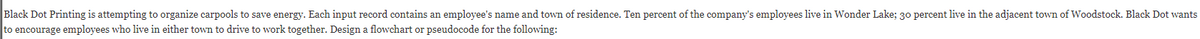 Black Dot Printing is attempting to organize carpools to save energy. Each input record contains an employee's name and town of residence. Ten percent of the company's employees live in Wonder Lake; 30 percent live in the adjacent town of Woodstock. Black Dot wants
to encourage employees who live in either town to drive to work together. Design a flowchart or pseudocode for the following:
