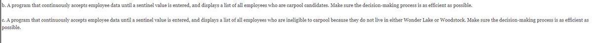b. A program that continuously accepts employee data until a sentinel value is entered, and displays a list of all employees who are carpool candidates. Make sure the decision-making process is as efficient as possible.
c. A program that continuously accepts employee data until a sentinel value is entered, and displays a list of all employees who are ineligible to carpool because they do not live in either Wonder Lake or Woodstock. Make sure the decision-making process is as efficient as
possible.
