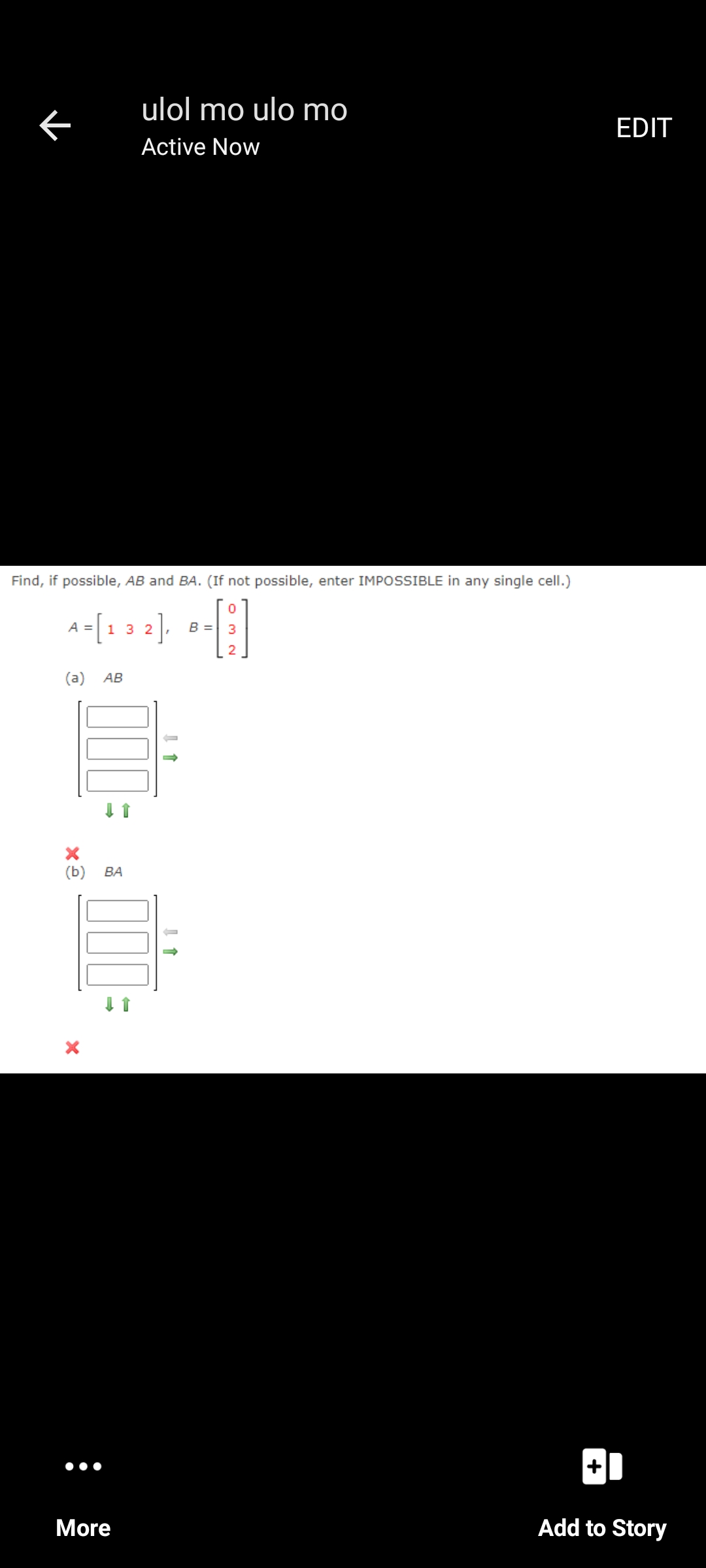 ulol mo ulo mo
EDIT
Active Now
Find, if possible, AB and BA. (If not possible, enter IMPOSSIBLE in any single cell.)
A=[1 3 2),
B =
(a)
АВ
(b)
ВА
More
Add to Story
