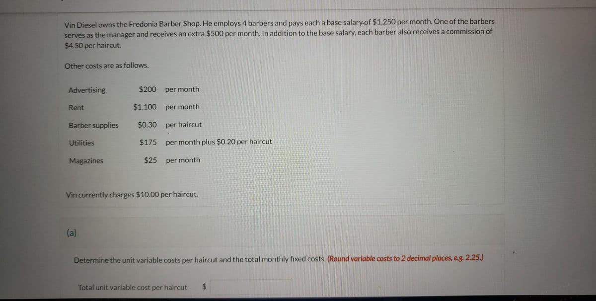 Vin Diesel owns the Fredonia Barber Shop. He employs 4 barbers and pays each a base salary of $1,250 per month. One of the barbers
serves as the manager and receives an extra $500 per month. In addition to the base salary, each barber also receives a commission of
$4.50 per haircut.
Other costs are as follows.
Advertising
Rent
Barber supplies
Utilities
Magazines
$200
$1,100
(a)
$0.30
$175
$25
per month
per month
per haircut
per month plus $0.20 per haircut
per month
Vin currently charges $10.00 per haircut.
Determine the unit variable costs per haircut and the total monthly fixed costs. (Round variable costs to 2 decimal places, e.g. 2.25.)
Total unit variable cost per haircut $