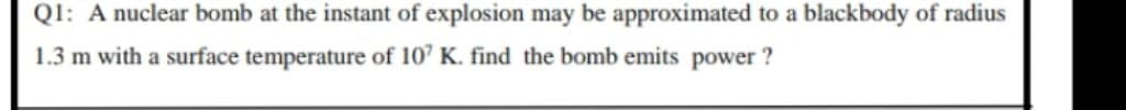 Ql: A nuclear bomb at the instant of explosion may be approximated to a blackbody of radius
1.3 m with a surface temperature of 10' K. find the bomb emits power ?
