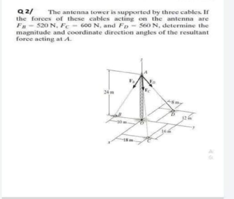 Q 2/
the forces of these cables acting on the antenna are
Fn-520 N, Fc 600 N, and Fp 560 N, determine the
magnitude and coordinate direction angles of the resultant
force acting at A.
The antenna tower is supported by three cables. If
24 m
12 m
16m
18 m.
