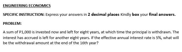 ENGINEERING ECONOMICS
SPECIFIC INSTRUCTION: Express your answers in 2 decimal places Kindly box your final answers.
PROBLEM:
A sum of P1,000 is invested now and left for eight years, at which time the principal is withdrawn. The
interest has accrued is left for another eight years. If the effective annual interest rate is 5%, what will
be the withdrawal amount at the end of the 16th year?
