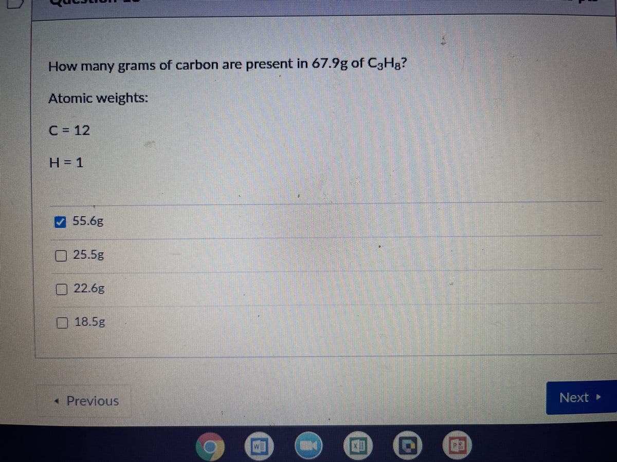 How many grams of carbon are present in 67.9g of C,Hg?
Atomic weights:
C= 12
H= 1
55.6g
25.5g
22.6g
18.5g
* Previous
Next »
