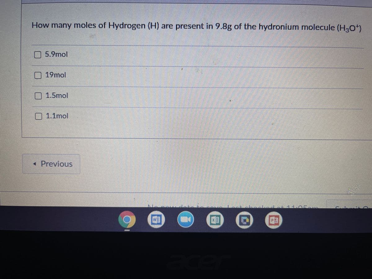 How many moles of Hydrogen (H) are present in 9.8g of the hydronium molecule (HO*)
5.9mol
19mol
1.5mol
1.1mol
« Previous
