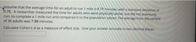 . Assume that the average time for an adult to run 1 mile is 9,72 minutes, with a standard deviation of
0.75. A researcher measured the time for adults who were physically active, but did not previously
run, to complete a 1 mile run and compared it to the population values. The average from the sample
of 36 adults was 7.89 minutes.
Calculate Cohen's d as a measure of effect size. Give your answer accurate to two decimal places.
