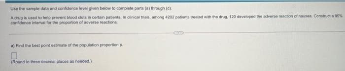 Use the sample data and confidence level given below to complete parts (a) through (d).
A drug is used to help prevent blood clots in cortain patients. In olinical trials, among 4202 patienta treated with the drug, 120 developed the adverse reaction of nausea. Construct a 96%
confidence interval for the proportion of adverse reactions
a) Find the best point estimate of the population proportion p.
(Round to three decimal places as needed.)
