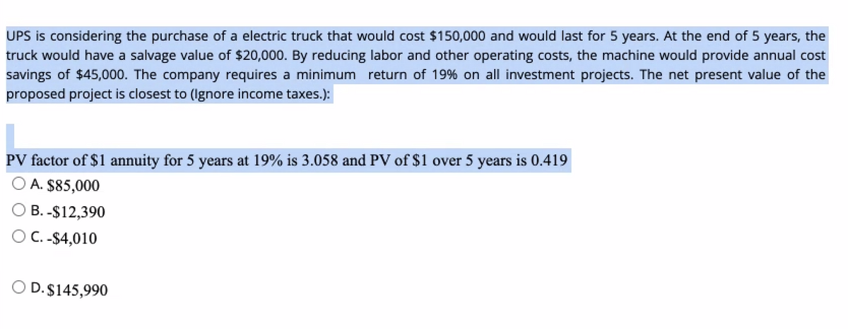 UPS is considering the purchase of a electric truck that would cost $150,000 and would last for 5 years. At the end of 5 years, the
truck would have a salvage value of $20,000. By reducing labor and other operating costs, the machine would provide annual cost
savings of $45,000. The company requires a minimum return of 19% on all investment projects. The net present value of the
proposed project is closest to (Ignore income taxes.):
PV factor of $1 annuity for 5 years at 19% is 3.058 and PV of $1 over 5 years is 0.419
A. $85,000
B. -$12,390
O C. -$4,010
O D.$145,990
