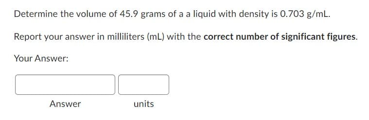 Determine the volume of 45.9 grams of a a liquid with density is 0.703 g/mL.
Report your answer in milliliters (mL) with the correct number of significant figures.
Your Answer:
Answer
units