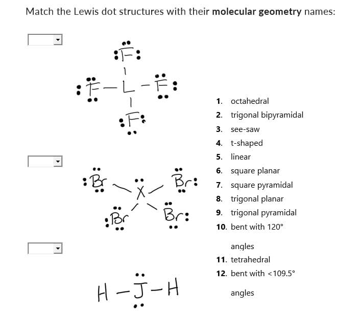 Match the Lewis dot structures with their molecular geometry names:
:
B
-
:F:
•Br
::
..
::
Br:
:
H-J-H
1. octahedral
2. trigonal bipyramidal
3. see-saw
4. t-shaped
5.
linear
6.
square planar
7. square pyramidal
8. trigonal planar
9. trigonal pyramidal
10. bent with 120°
angles
11. tetrahedral
12. bent with <109.5°
angles