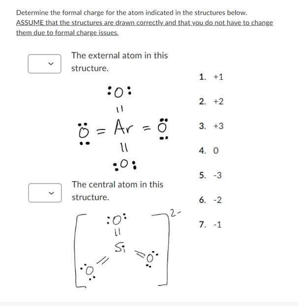 Determine the formal charge for the atom indicated in the structures below.
ASSUME that the structures are drawn correctly and that you do not have to change
them due to formal charge issues.
The external atom in this
structure.
:O:
:O!
Ar
11
:0:
The central atom in this
structure.
=
:0:
(1
Si
=
: 0:
2-
1. +1
2. +2
3. +3
4. 0
5. -3
6.-2
7. -1