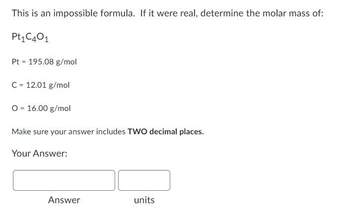 This is an impossible formula. If it were real, determine the molar mass of:
Pt₁ C401
Pt 195.08 g/mol
=
C = 12.01 g/mol
O = 16.00 g/mol
Make sure your answer includes TWO decimal places.
Your Answer:
Answer
units