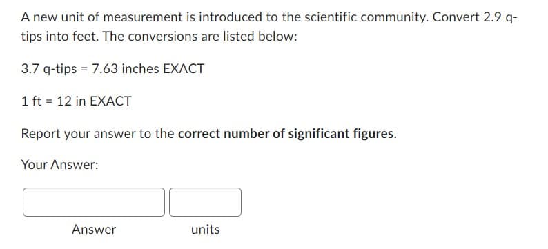 A new unit of measurement is introduced to the scientific community. Convert 2.9 q-
tips into feet. The conversions are listed below:
3.7 q-tips = 7.63 inches EXACT
1 ft = 12 in EXACT
Report your answer to the correct number of significant figures.
Your Answer:
Answer
units