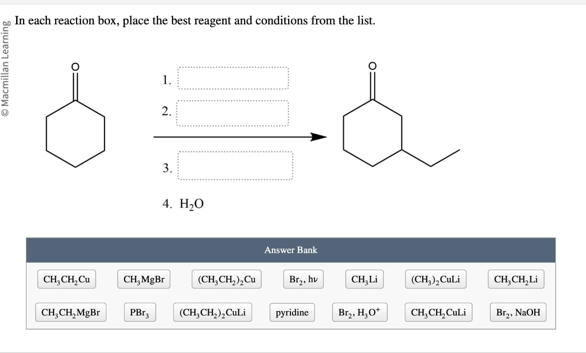 © Macmillan Learning
In each reaction box, place the best reagent and conditions from the list.
3.
1.
2.
4. H₂O
Answer Bank
CH3CH2Cu
CH3MgBr
(CH3CH2)2Cu
Br₂, hv
CH3Li
(CH3)2 CuLi
CH3CH₂Li
CH3CH2MgBr
PBг3
(CH3CH2)2 CuLi
pyridine
Br2, H3O+
CH3CH2CuLi
Br₂, NaOH