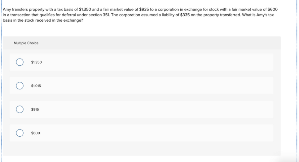 Amy transfers property with a tax basis of $1,350 and a fair market value of $935 to a corporation in exchange for stock with a fair market value of $600
in a transaction that qualifies for deferral under section 351. The corporation assumed a liability of $335 on the property transferred. What is Amy's tax
basis in the stock received in the exchange?
Multiple Choice
$1,350
$1,015
$915
$600
