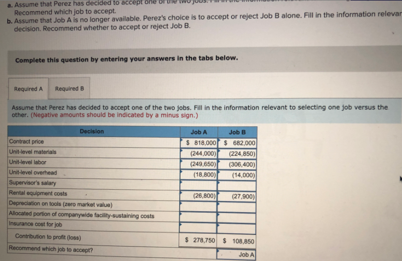 a. Assume that Perez has decided to accept one or me twojo
Recommend which job to accept.
b. Assume that Job A is no longer available. Perez's choice is to accept or reject Job B alone. Fill in the information relevar
decision. Recommend whether to accept or reject Job B.
Complete this question by entering your answers in the tabs below.
Required A
Required B
Assume that Perez has decided to accept one of the two jobs. Fill in the information relevant to selecting one job versus the.
other. (Negative amounts should be indicated by a minus sign.)
Decision
Job A
Job B
Contract price
$ 818,000 $ 682,000
(244,000)
(249,650)
(18,800)
Unit-level materials
(224,850)
Unit-level labor
(306,400)
(14,000)
Unit-level overhead
Supervisor's salary
Rental equipment costs
(26,800)
(27,900)
Depreciation on tools (zero market value)
Allocated portion of companywide facility-sustaining costs
Insurance cost for job
Contribution to profit (loss)
$ 278,750 $ 108,850
Recommend which job to accept?
Job A

