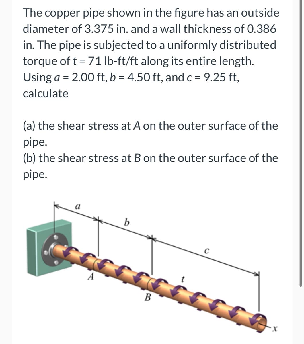 The copper pipe shown in the figure has an outside
diameter of 3.375 in. and a wall thickness of 0.386
in. The pipe is subjected to a uniformly distributed
torque of t = 71 lb-ft/ft along its entire length.
Using a = 2.00 ft, b = 4.50 ft, and c = 9.25 ft,
calculate
(a) the shear stress at A on the outer surface of the
pipe.
(b) the shear stress at B on the outer surface of the
pipe.
a
b
B
X