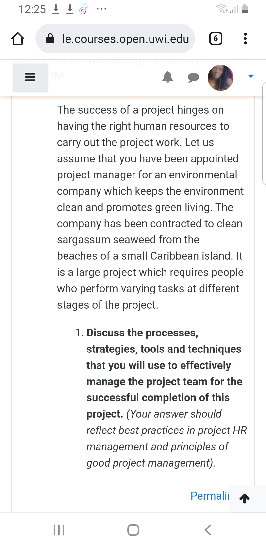 12:25 I 1
le.courses.open.uwi.edu
6
PM
The success of a project hinges on
having the right human resources to
carry out the project work. Let us
assume that you have been appointed
project manager for an environmental
company which keeps the environment
clean and promotes green living. The
company has been contracted to clean
sargassum seaweed from the
beaches of a small Caribbean island. It
is a large project which requires people
who perform varying tasks at different
stages of the project.
1. Discuss the processes,
strategies, tools and techniques
that you will use to effectively
manage the project team for the
successful completion of this
project. (Your answer should
reflect best practices in project HR
management and principles of
good project management).
Permalii
II
II
