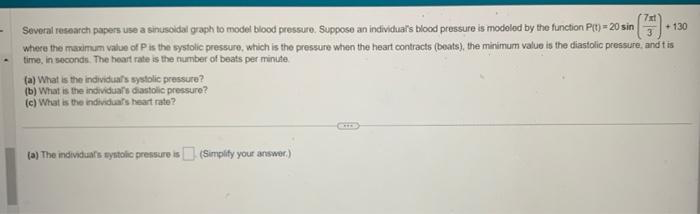 -
+ 130
Several research papers use a sinusoidal graph to model blood pressure. Suppose an individual's blood pressure is modeled by the function P(t) = 20 sin
where the maximum value of P is the systolic pressure, which is the pressure when the heart contracts (beats), the minimum value is the diastolic pressure, and tis
time, in seconds. The heart rate is the number of beats per minute.
(a) What is the individual's systolic pressure?
(b) What is the individual's diastolic pressure?
(c) What is the individual's heart rate?
7xt
(a) The individual's systolic pressure is (Simplify your answer.)