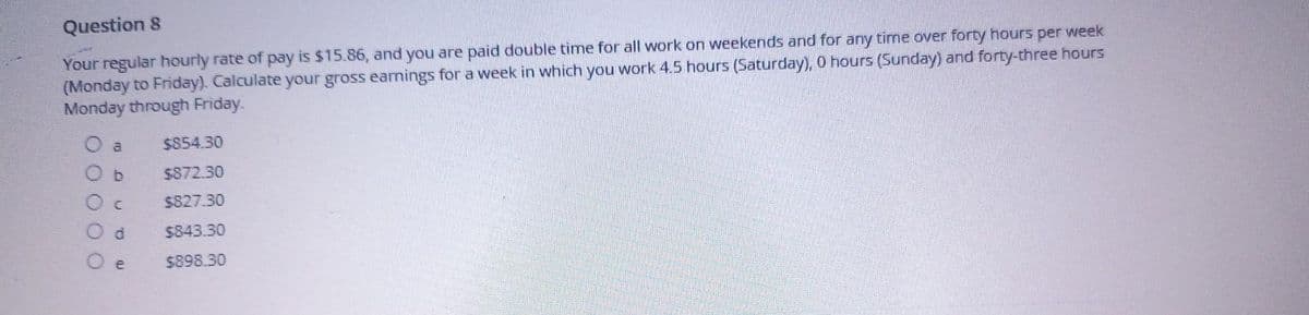 Question 8
Your regular hourly rate of pay is $15.86, and you are paid double time for all work on weekends and for any time over forty hours per week
(Monday to Friday). Calculate your gross earnings for a week in which you work 4.5 hours (Saturday), 0 hours (Sunday) and forty-three hours
Monday through Friday.
00000
O a
Ob
e
$854.30
$872.30
$827.30
$843.30
$898.30